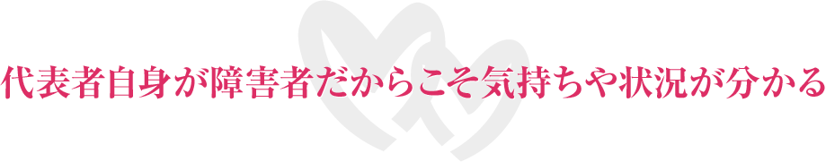 代表者自身が障害者だからこそ気持ちや状況が分かる