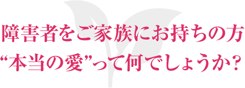 障害者をご家族にお持ちの方“本当の愛”って何でしょうか？